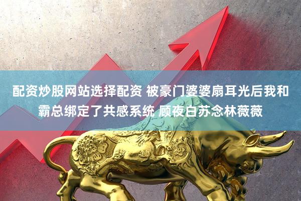 配资炒股网站选择配资 被豪门婆婆扇耳光后我和霸总绑定了共感系统 顾夜白苏念林薇薇
