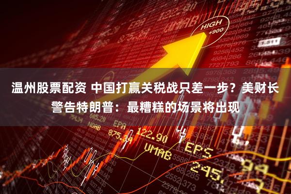 温州股票配资 中国打赢关税战只差一步？美财长警告特朗普：最糟糕的场景将出现