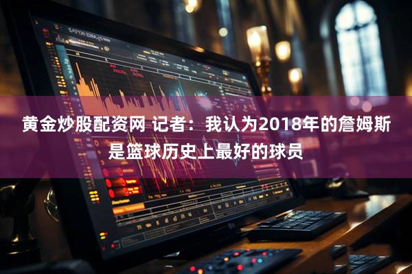 黄金炒股配资网 记者：我认为2018年的詹姆斯是篮球历史上最好的球员