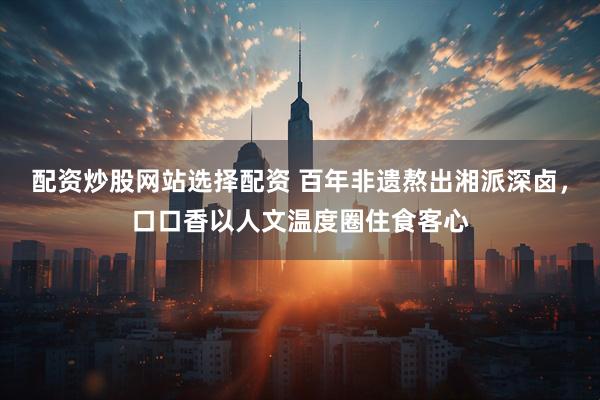 配资炒股网站选择配资 百年非遗熬出湘派深卤，口口香以人文温度圈住食客心