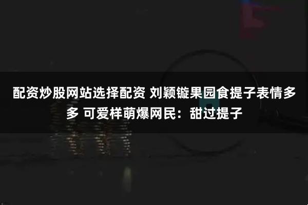 配资炒股网站选择配资 刘颖镟果园食提子表情多多 可爱样萌爆网民：甜过提子