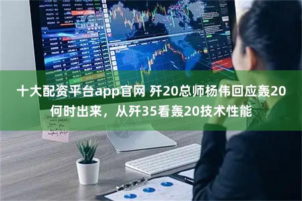 十大配资平台app官网 歼20总师杨伟回应轰20何时出来，从歼35看轰20技术性能