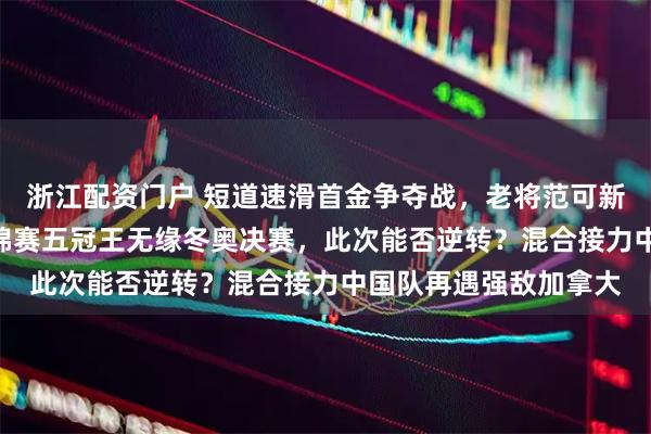 浙江配资门户 短道速滑首金争夺战，老将范可新冲击女子500米，世锦赛五冠王无缘冬奥决赛，此次能否逆转？混合接力中国队再遇强敌加拿大