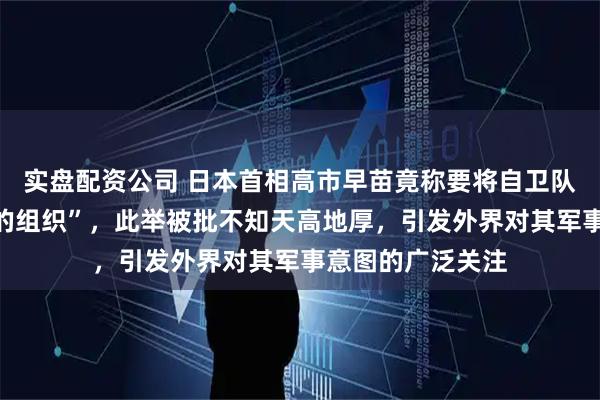 实盘配资公司 日本首相高市早苗竟称要将自卫队定义为“有实力的组织”，此举被批不知天高地厚，引发外界对其军事意图的广泛关注