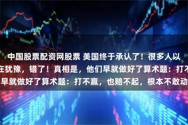 中国股票配资网股票 美国终于承认了！很多人以为美国不介入台海是还在犹豫，错了！真相是，他们早就做好了算术题：打不赢，也赔不起，根本不敢动手