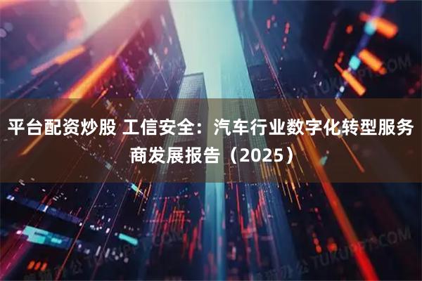 平台配资炒股 工信安全：汽车行业数字化转型服务商发展报告（2025）