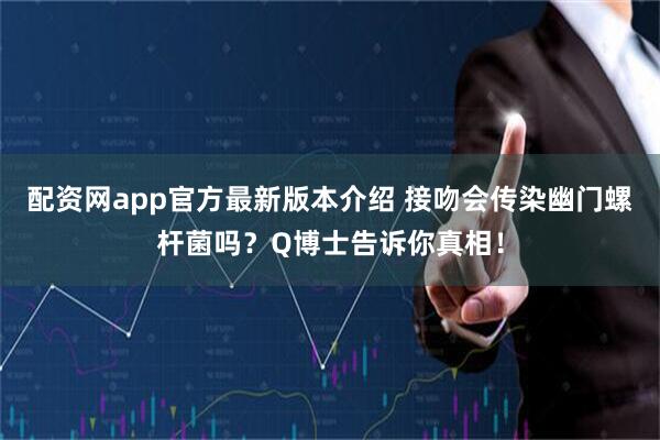 配资网app官方最新版本介绍 接吻会传染幽门螺杆菌吗？Q博士告诉你真相！