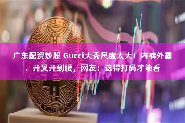 广东配资炒股 Gucci大秀尺度太大！内裤外露、开叉开到腰，网友：这得打码才能看