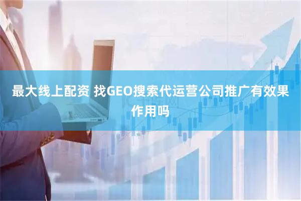 最大线上配资 找GEO搜索代运营公司推广有效果作用吗