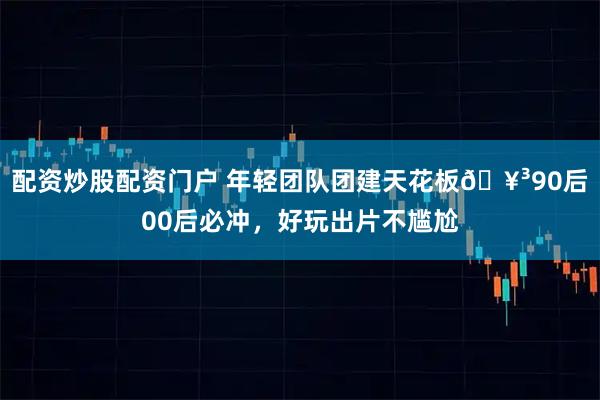 配资炒股配资门户 年轻团队团建天花板🥳90后00后必冲，好玩出片不尴尬