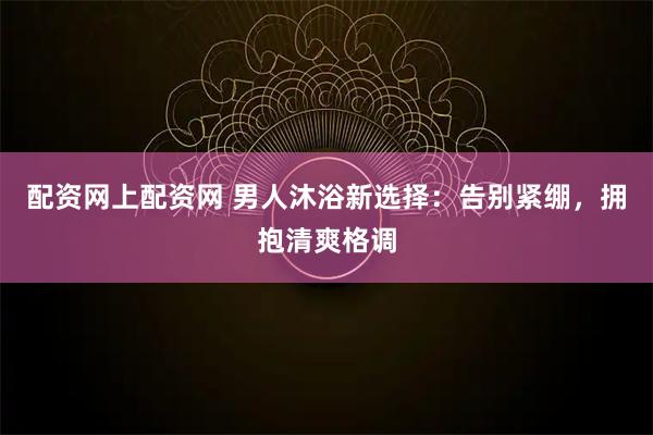 配资网上配资网 男人沐浴新选择:告别紧绷,拥抱清爽格调