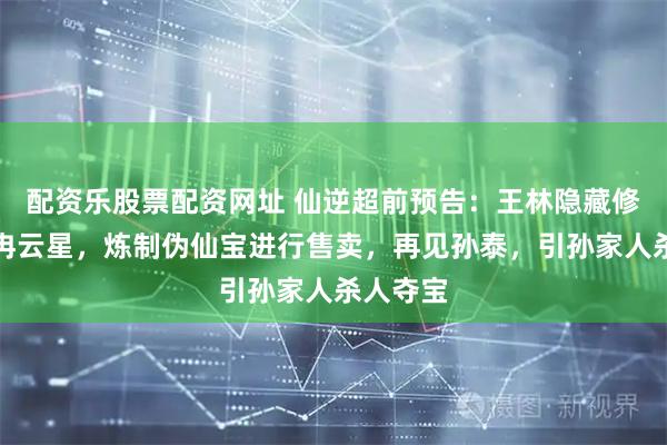 配资乐股票配资网址 仙逆超前预告：王林隐藏修为藏身冉云星，炼制伪仙宝进行售卖，再见孙泰，引孙家人杀人夺宝