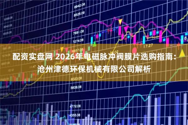 配资实盘网 2026年电磁脉冲阀膜片选购指南：沧州津德环保机械有限公司解析