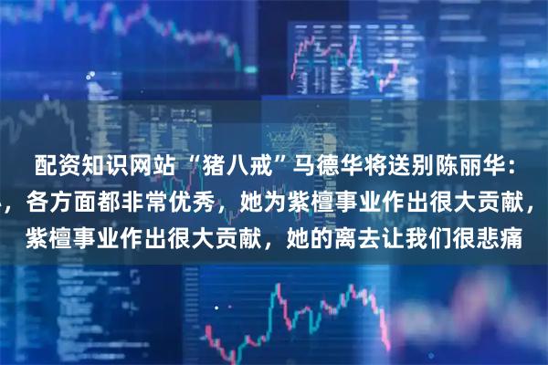 配资知识网站 “猪八戒”马德华将送别陈丽华：大姐非常好非常有爱心，各方面都非常优秀，她为紫檀事业作出很大贡献，她的离去让我们很悲痛