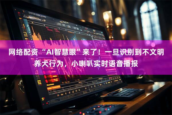 网络配资 “AI智慧眼”来了!一旦识别到不文明养犬行为,小喇叭实时语音播报