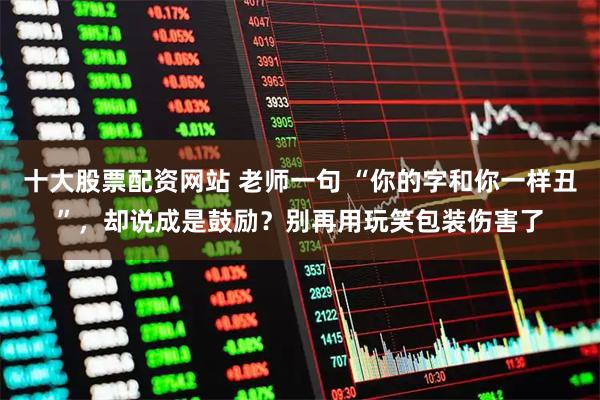 十大股票配资网站 老师一句 “你的字和你一样丑”，却说成是鼓励？别再用玩笑包装伤害了