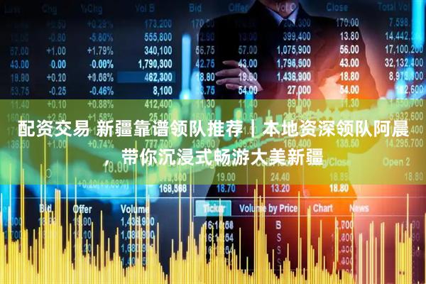 配资交易 新疆靠谱领队推荐｜本地资深领队阿晨，带你沉浸式畅游大美新疆