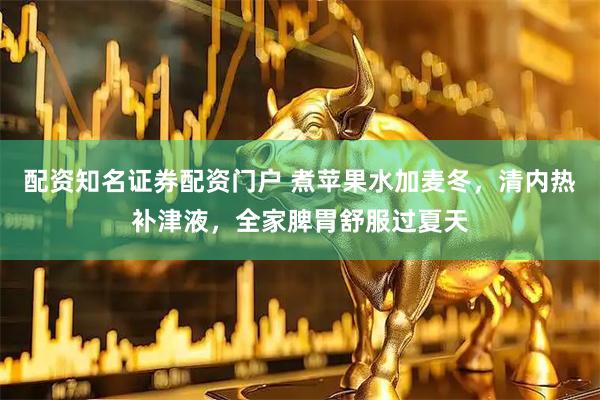 配资知名证券配资门户 煮苹果水加麦冬，清内热补津液，全家脾胃舒服过夏天