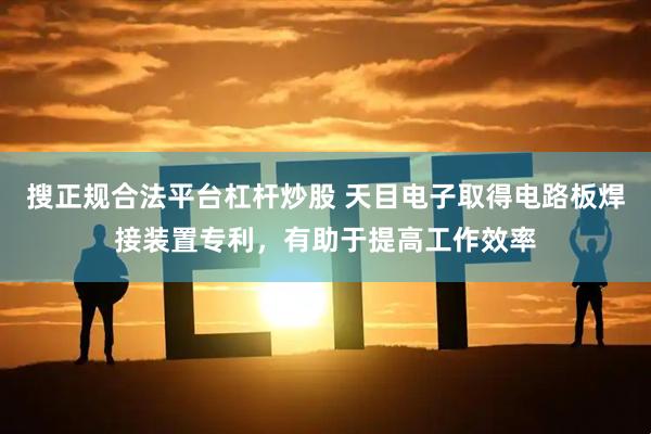搜正规合法平台杠杆炒股 天目电子取得电路板焊接装置专利，有助于提高工作效率