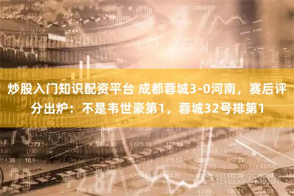 炒股入门知识配资平台 成都蓉城3-0河南，赛后评分出炉：不是韦世豪第1，蓉城32号排第1