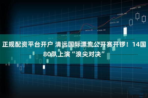正规配资平台开户 清远国际漂流公开赛开锣！14国80队上演“浪尖对决”