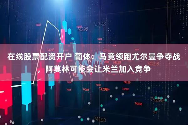 在线股票配资开户 葡体：马竞领跑尤尔曼争夺战，阿莫林可能会让米兰加入竞争