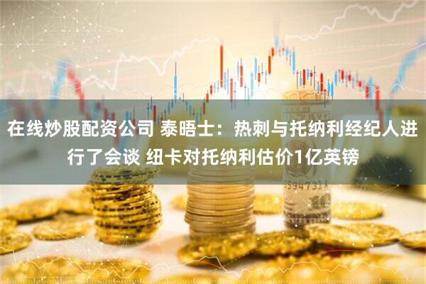 在线炒股配资公司 泰晤士：热刺与托纳利经纪人进行了会谈 纽卡对托纳利估价1亿英镑