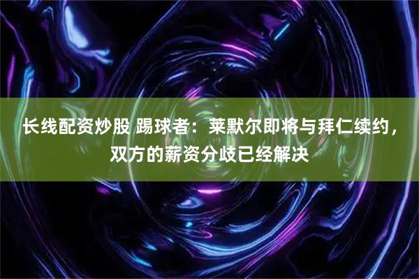 长线配资炒股 踢球者：莱默尔即将与拜仁续约，双方的薪资分歧已经解决