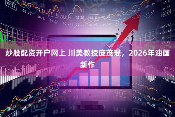 炒股配资开户网上 川美教授庞茂琨，2026年油画新作