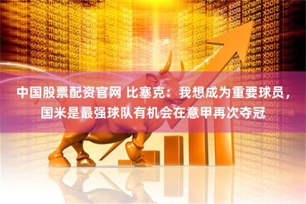 中国股票配资官网 比塞克：我想成为重要球员，国米是最强球队有机会在意甲再次夺冠