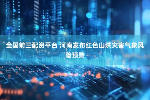 全国前三配资平台 河南发布红色山洪灾害气象风险预警