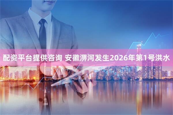 配资平台提供咨询 安徽淠河发生2026年第1号洪水
