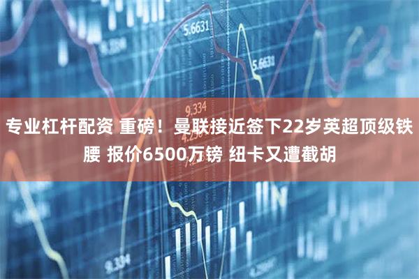 专业杠杆配资 重磅！曼联接近签下22岁英超顶级铁腰 报价6500万镑 纽卡又遭截胡