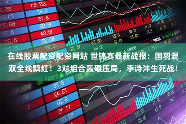 在线股票配资配资网站 世锦赛最新战报：国羽混双全线飘红！3对组合轰碾压局，李诗沣生死战！