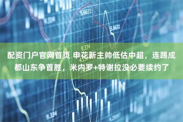 配资门户官网首页 申花新主帅低估中超，连踢成都山东争首胜，米内罗+特谢拉没必要续约了
