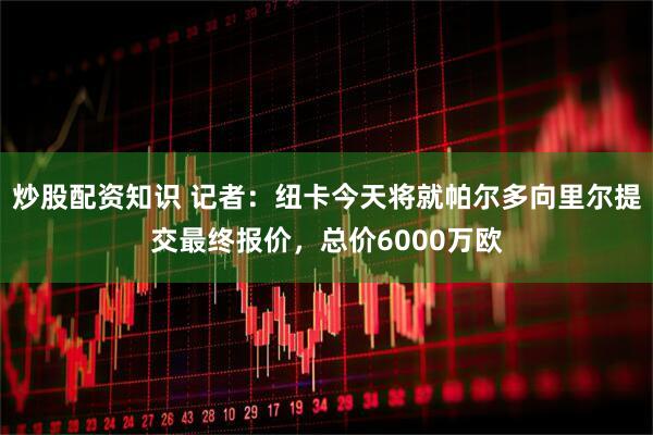 炒股配资知识 记者：纽卡今天将就帕尔多向里尔提交最终报价，总价6000万欧