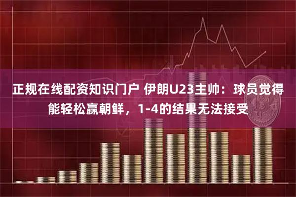 正规在线配资知识门户 伊朗U23主帅：球员觉得能轻松赢朝鲜，1-4的结果无法接受