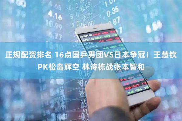 正规配资排名 16点国乒男团VS日本争冠！王楚钦PK松岛辉空 林诗栋战张本智和