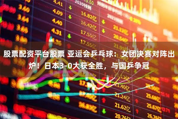 股票配资平台股票 亚运会乒乓球：女团决赛对阵出炉！日本3-0大获全胜，与国乒争冠