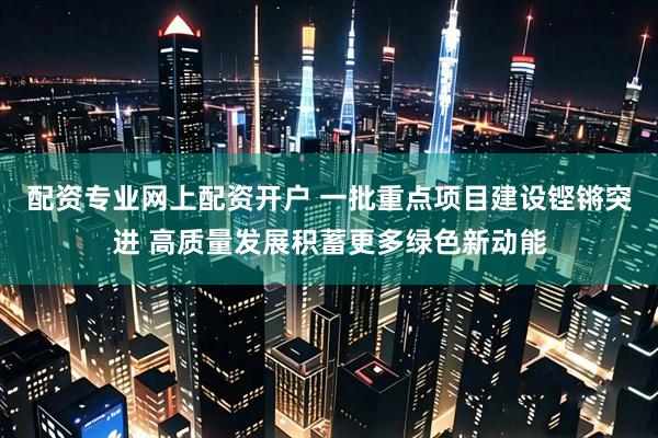 配资专业网上配资开户 一批重点项目建设铿锵突进 高质量发展积蓄更多绿色新动能